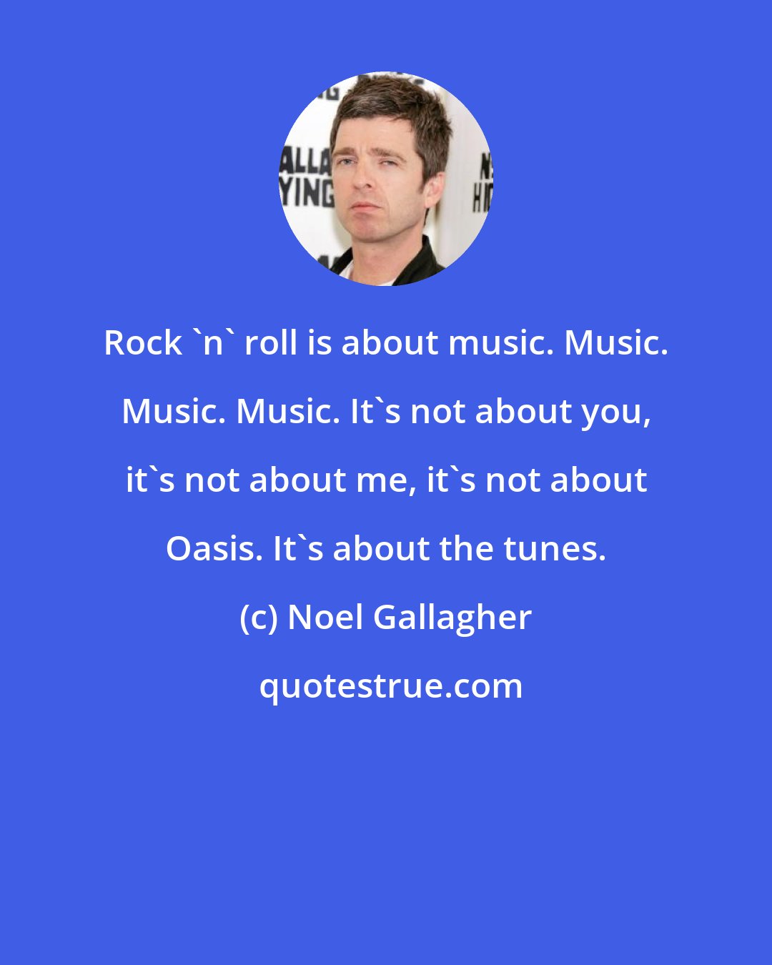 Noel Gallagher: Rock 'n' roll is about music. Music. Music. Music. It's not about you, it's not about me, it's not about Oasis. It's about the tunes.