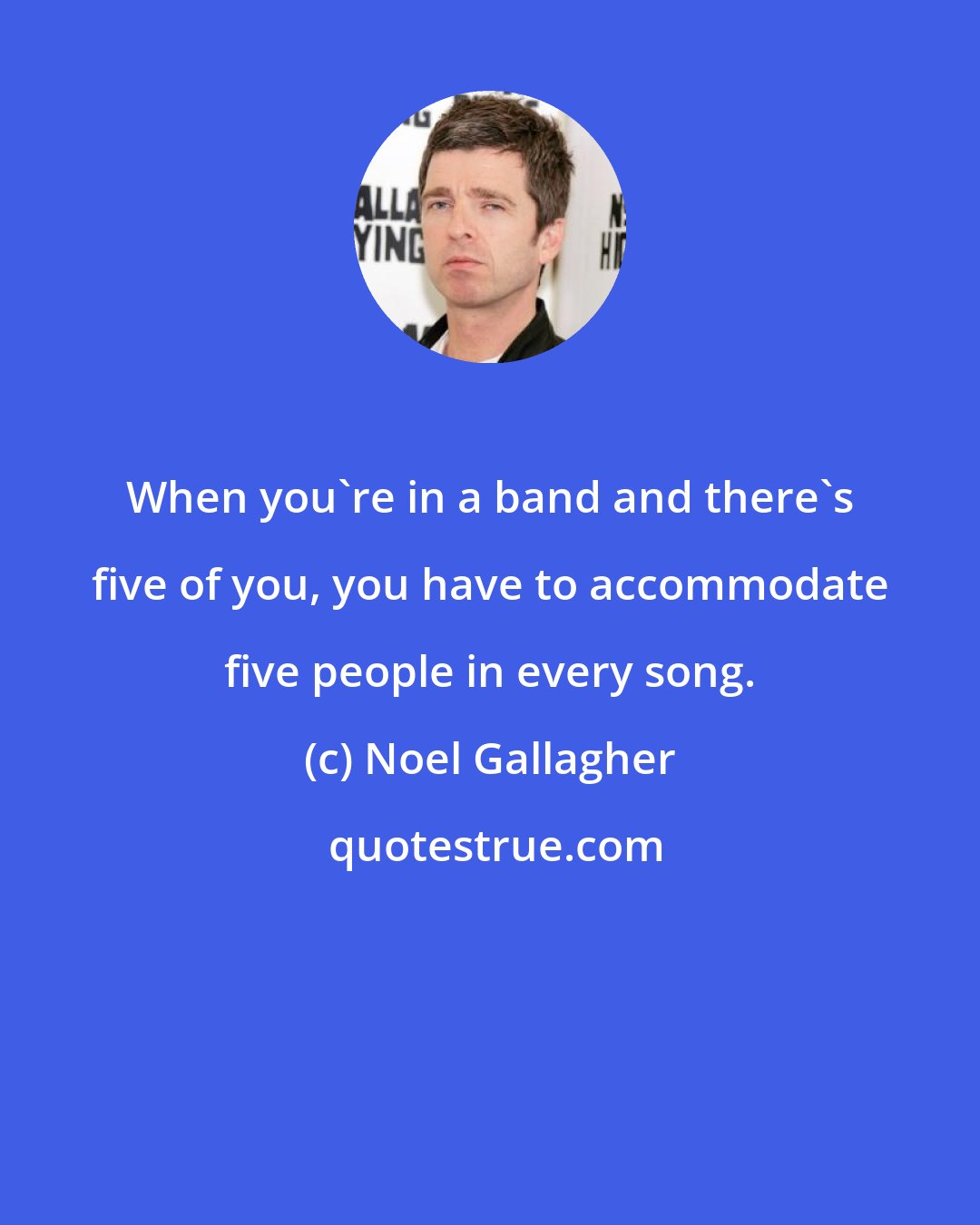 Noel Gallagher: When you're in a band and there's five of you, you have to accommodate five people in every song.