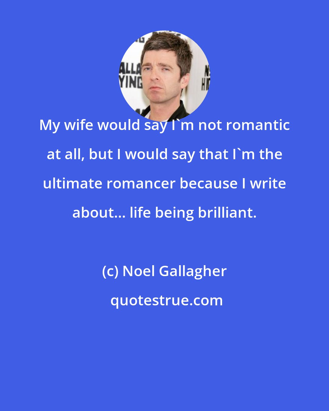 Noel Gallagher: My wife would say I'm not romantic at all, but I would say that I'm the ultimate romancer because I write about... life being brilliant.