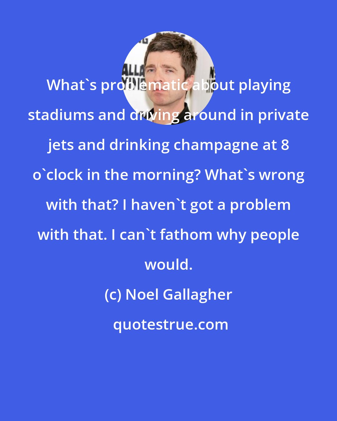 Noel Gallagher: What's problematic about playing stadiums and driving around in private jets and drinking champagne at 8 o'clock in the morning? What's wrong with that? I haven't got a problem with that. I can't fathom why people would.