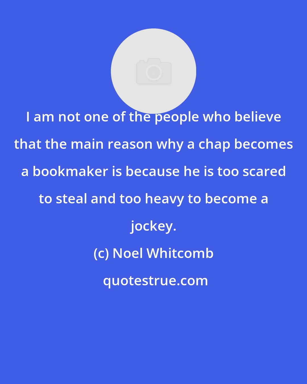 Noel Whitcomb: I am not one of the people who believe that the main reason why a chap becomes a bookmaker is because he is too scared to steal and too heavy to become a jockey.