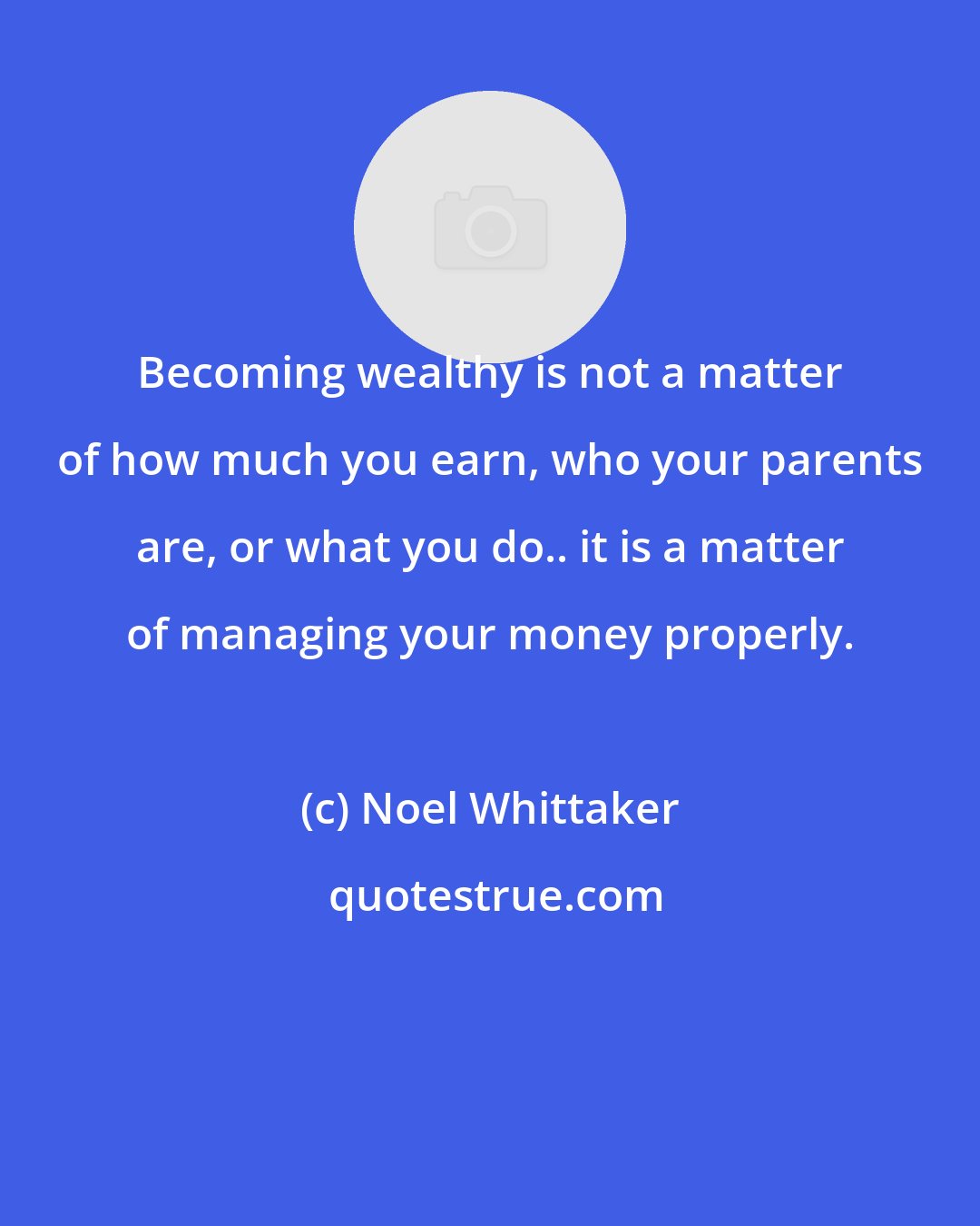 Noel Whittaker: Becoming wealthy is not a matter of how much you earn, who your parents are, or what you do.. it is a matter of managing your money properly.