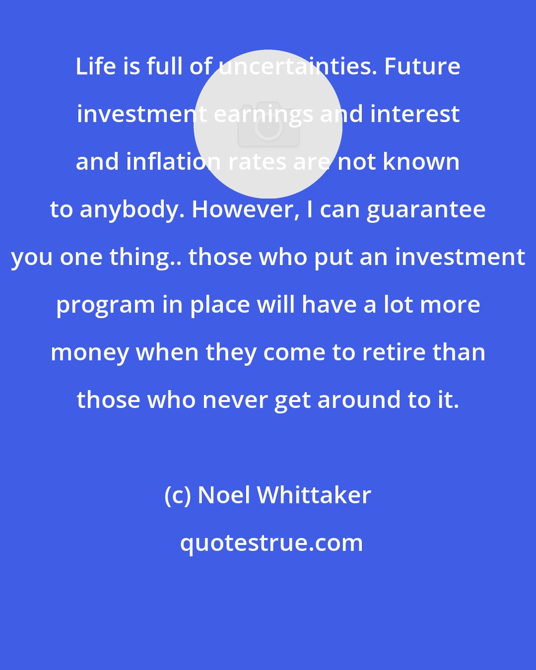 Noel Whittaker: Life is full of uncertainties. Future investment earnings and interest and inflation rates are not known to anybody. However, I can guarantee you one thing.. those who put an investment program in place will have a lot more money when they come to retire than those who never get around to it.