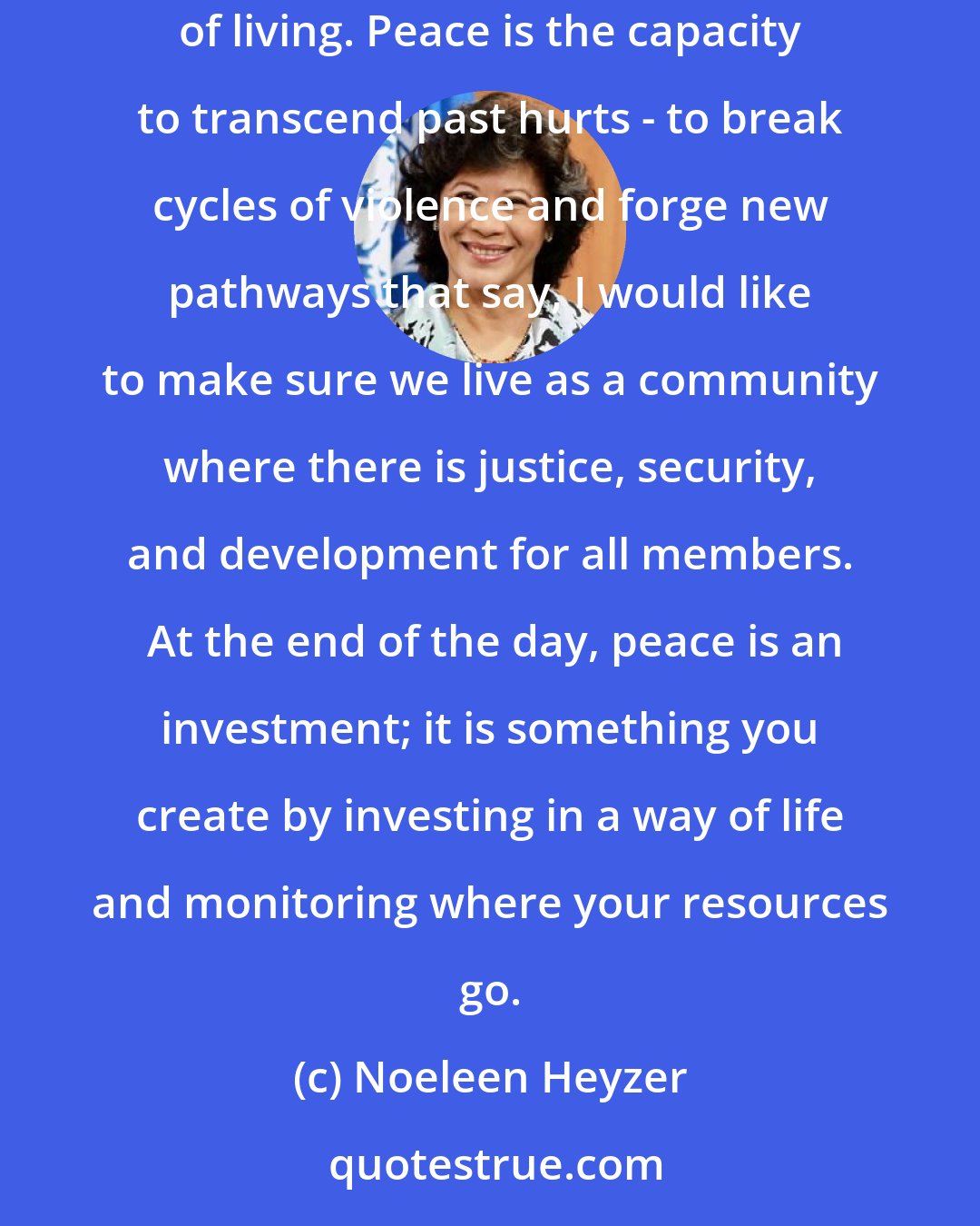 Noeleen Heyzer: Peace is the absence of war, but beyond that peace is a commodity unlike any other. Peace is security. Peace is a mindset. Peace is a way of living. Peace is the capacity to transcend past hurts - to break cycles of violence and forge new pathways that say, I would like to make sure we live as a community where there is justice, security, and development for all members.  At the end of the day, peace is an investment; it is something you create by investing in a way of life and monitoring where your resources go.