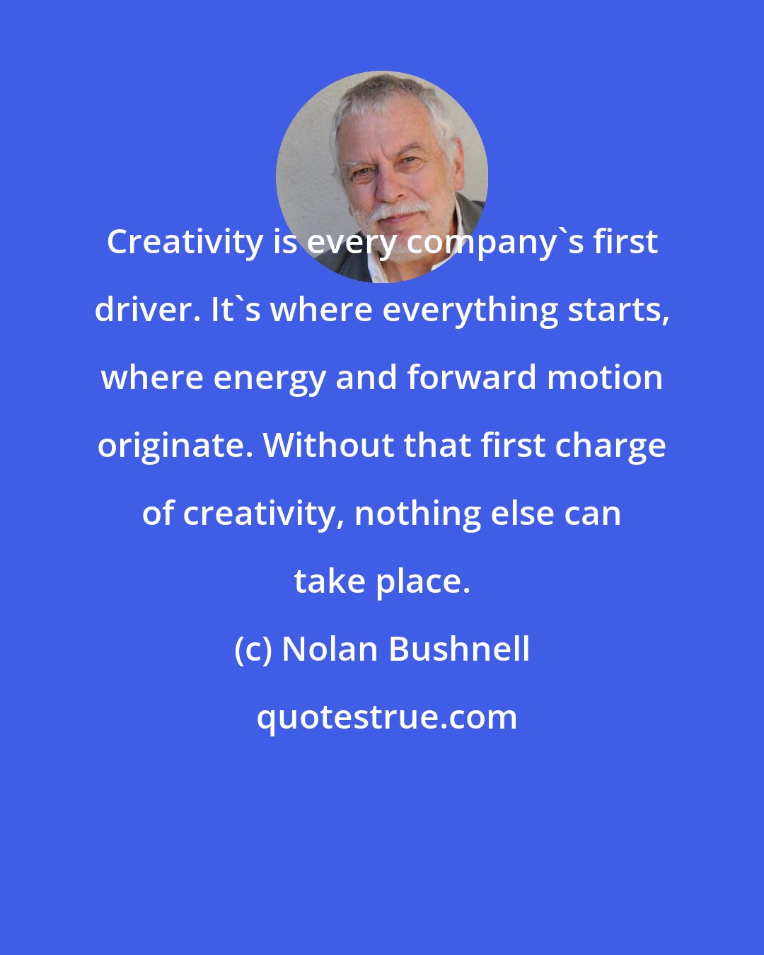 Nolan Bushnell: Creativity is every company's first driver. It's where everything starts, where energy and forward motion originate. Without that first charge of creativity, nothing else can take place.