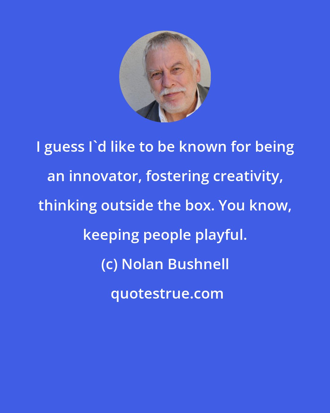 Nolan Bushnell: I guess I'd like to be known for being an innovator, fostering creativity, thinking outside the box. You know, keeping people playful.