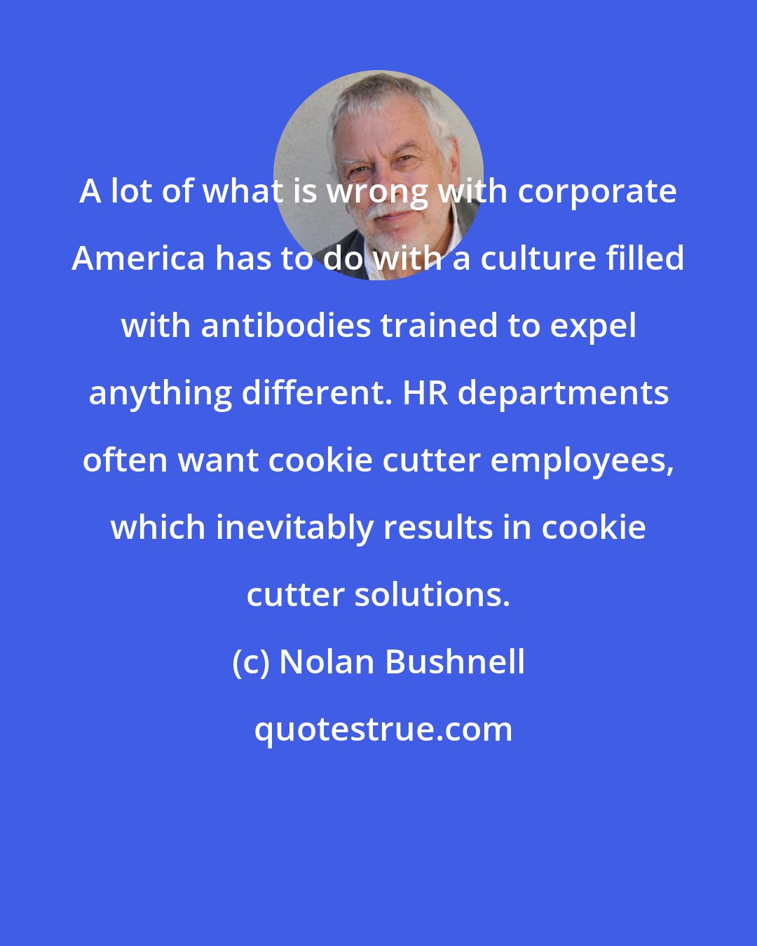 Nolan Bushnell: A lot of what is wrong with corporate America has to do with a culture filled with antibodies trained to expel anything different. HR departments often want cookie cutter employees, which inevitably results in cookie cutter solutions.