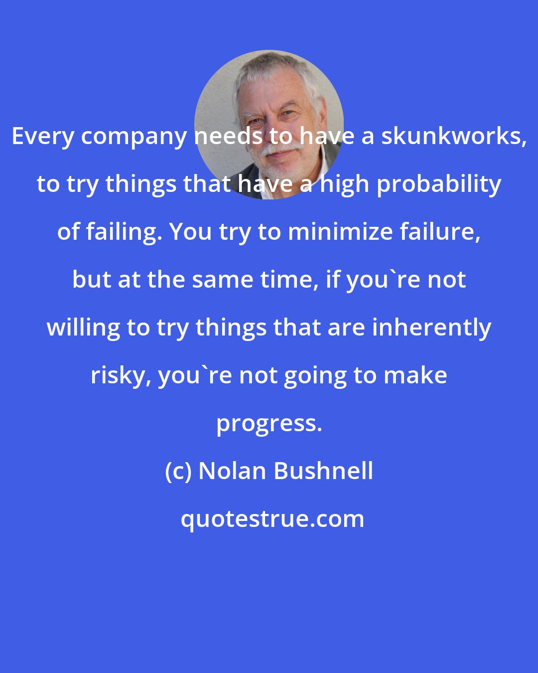 Nolan Bushnell: Every company needs to have a skunkworks, to try things that have a high probability of failing. You try to minimize failure, but at the same time, if you're not willing to try things that are inherently risky, you're not going to make progress.