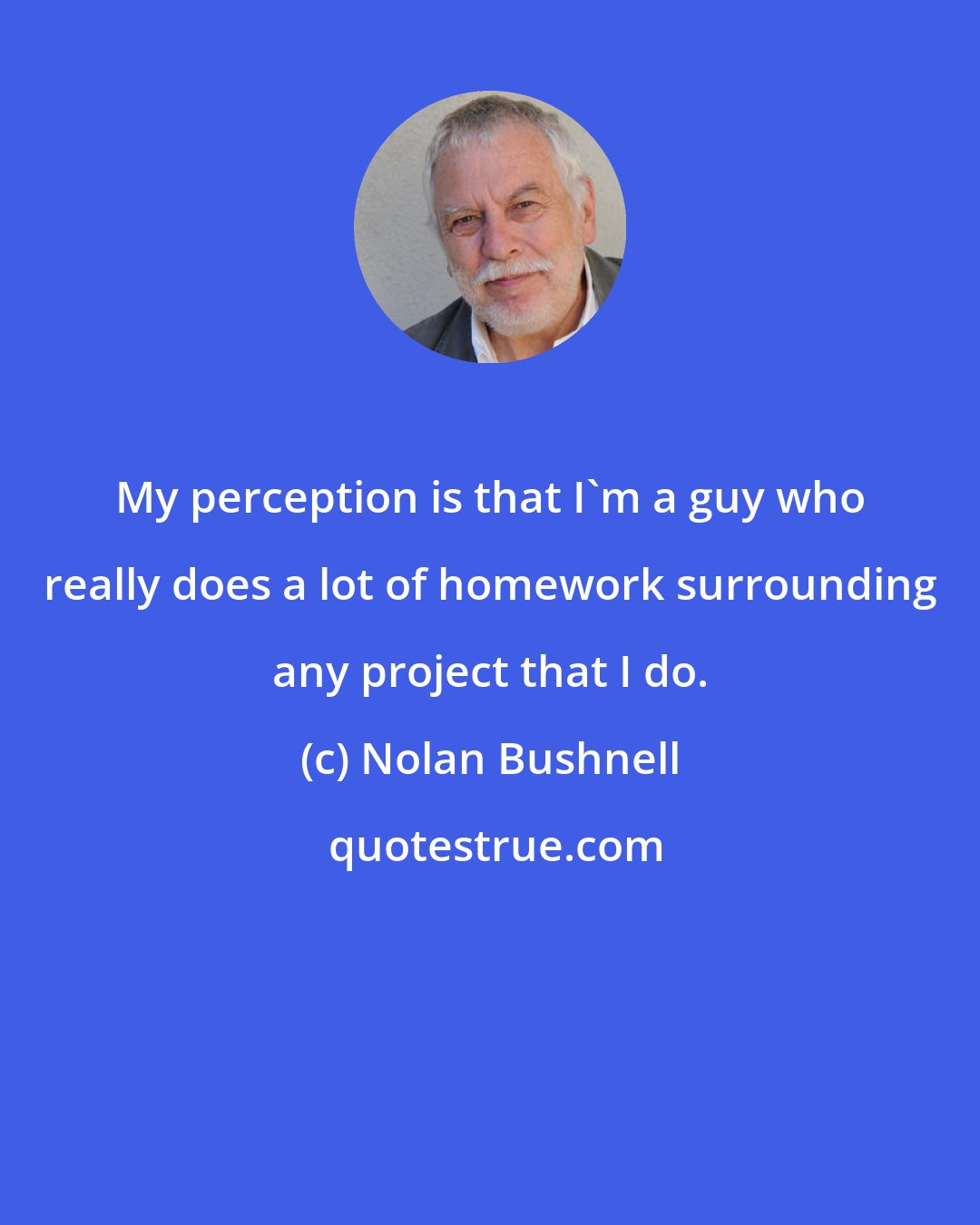 Nolan Bushnell: My perception is that I'm a guy who really does a lot of homework surrounding any project that I do.