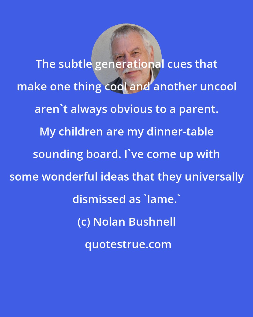 Nolan Bushnell: The subtle generational cues that make one thing cool and another uncool aren't always obvious to a parent. My children are my dinner-table sounding board. I've come up with some wonderful ideas that they universally dismissed as 'lame.'