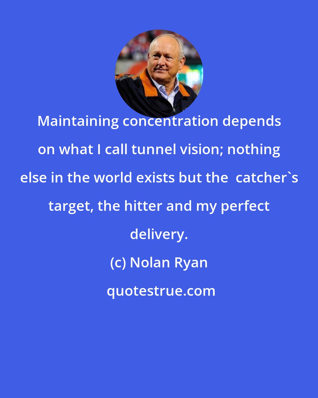 Nolan Ryan: Maintaining concentration depends on what I call tunnel vision; nothing else in the world exists but the  catcher's target, the hitter and my perfect delivery.