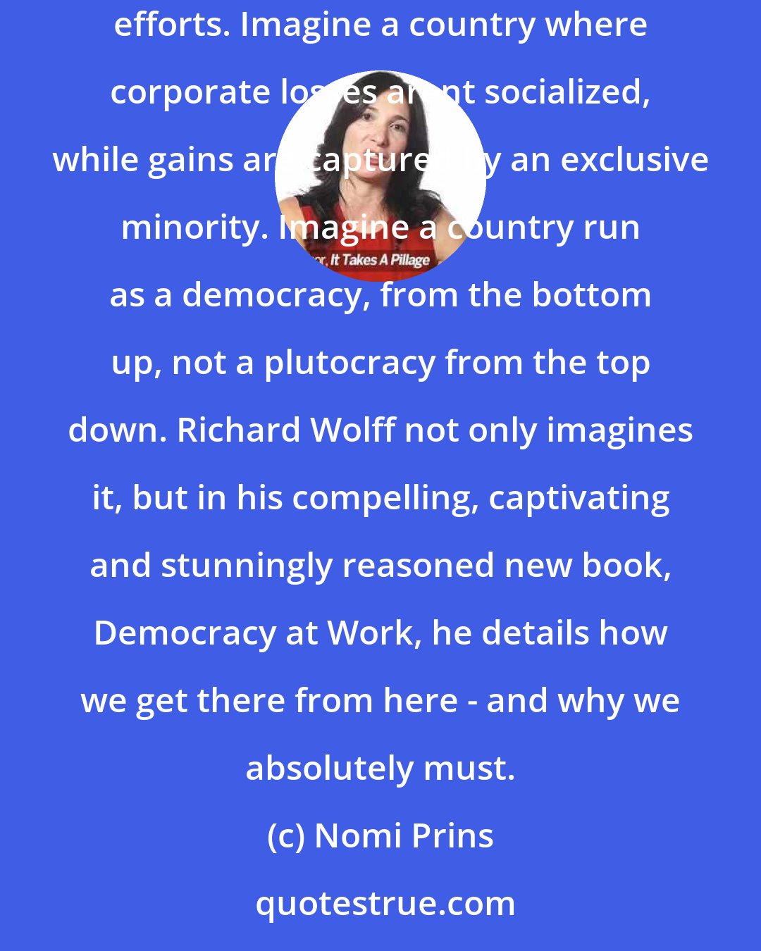 Nomi Prins: Imagine a country where the majority of the population reaps the majority of the benefits for their hard work, creative ingenuity, and collaborative efforts. Imagine a country where corporate losses arent socialized, while gains are captured by an exclusive minority. Imagine a country run as a democracy, from the bottom up, not a plutocracy from the top down. Richard Wolff not only imagines it, but in his compelling, captivating and stunningly reasoned new book, Democracy at Work, he details how we get there from here - and why we absolutely must.