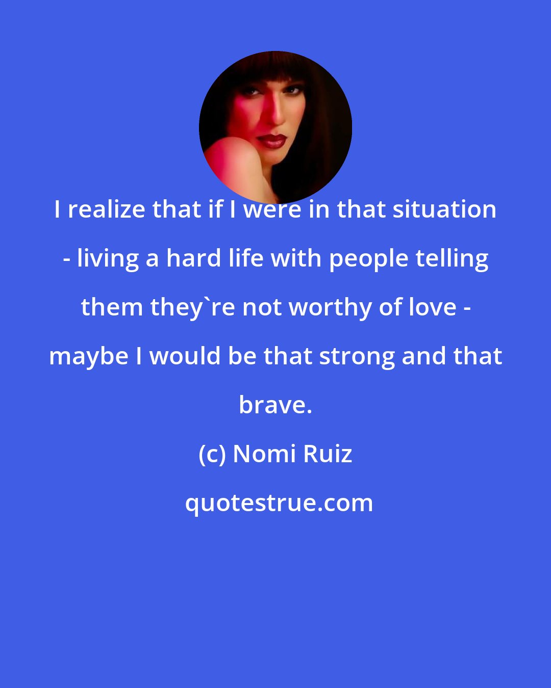 Nomi Ruiz: I realize that if I were in that situation - living a hard life with people telling them they're not worthy of love - maybe I would be that strong and that brave.