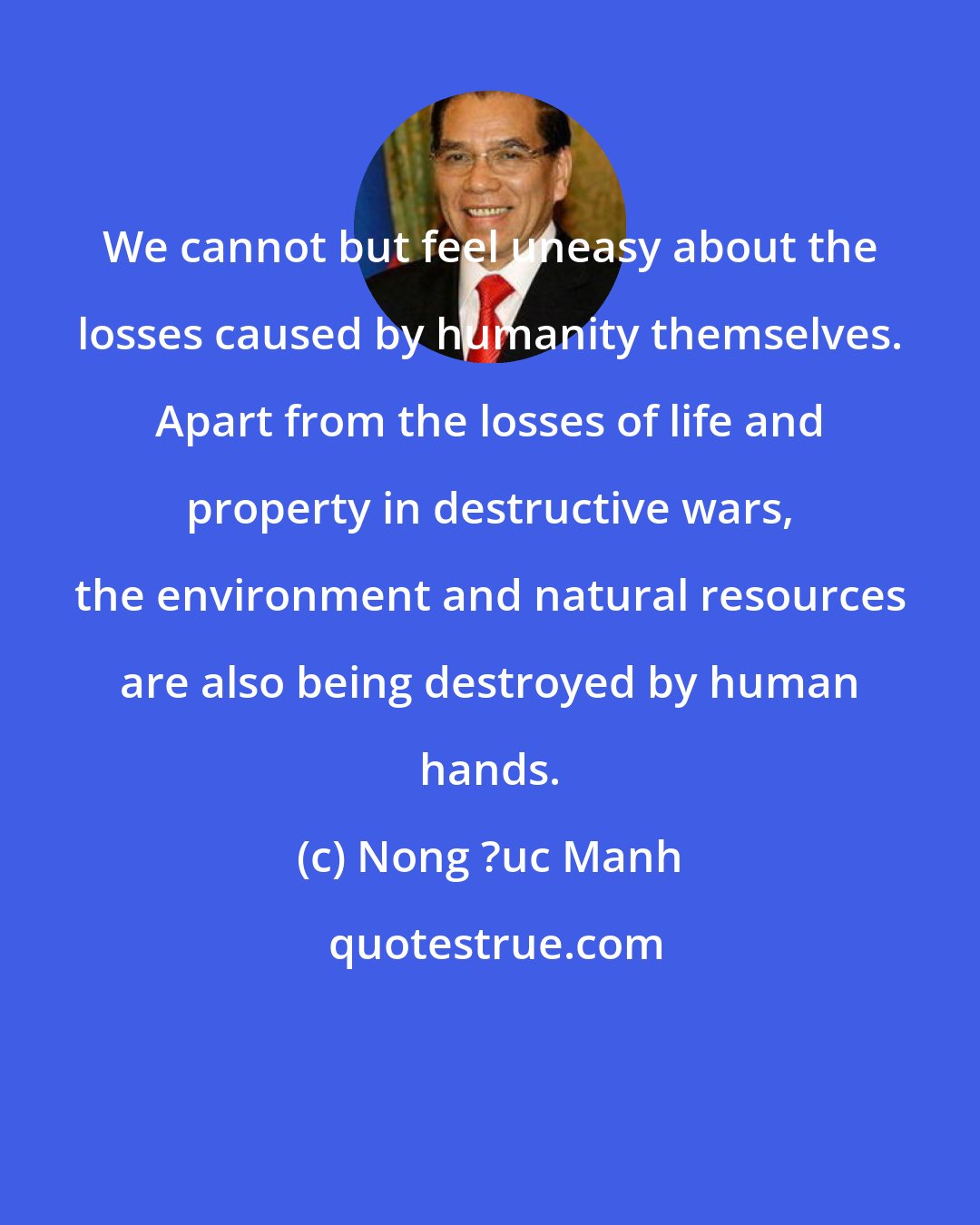 Nong ?uc Manh: We cannot but feel uneasy about the losses caused by humanity themselves. Apart from the losses of life and property in destructive wars, the environment and natural resources are also being destroyed by human hands.