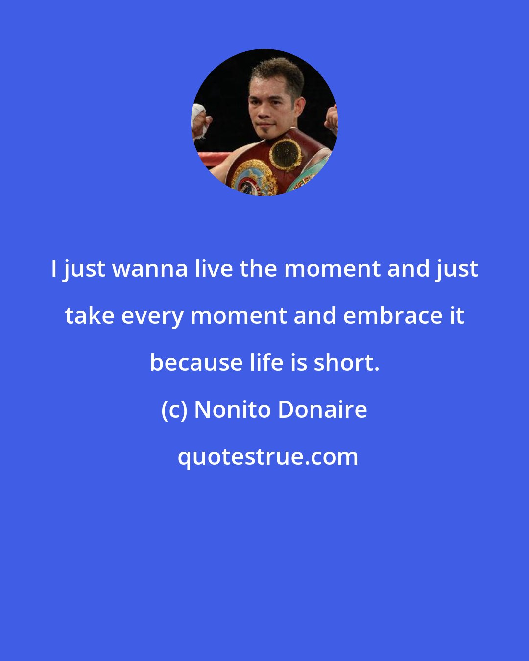 Nonito Donaire: I just wanna live the moment and just take every moment and embrace it because life is short.