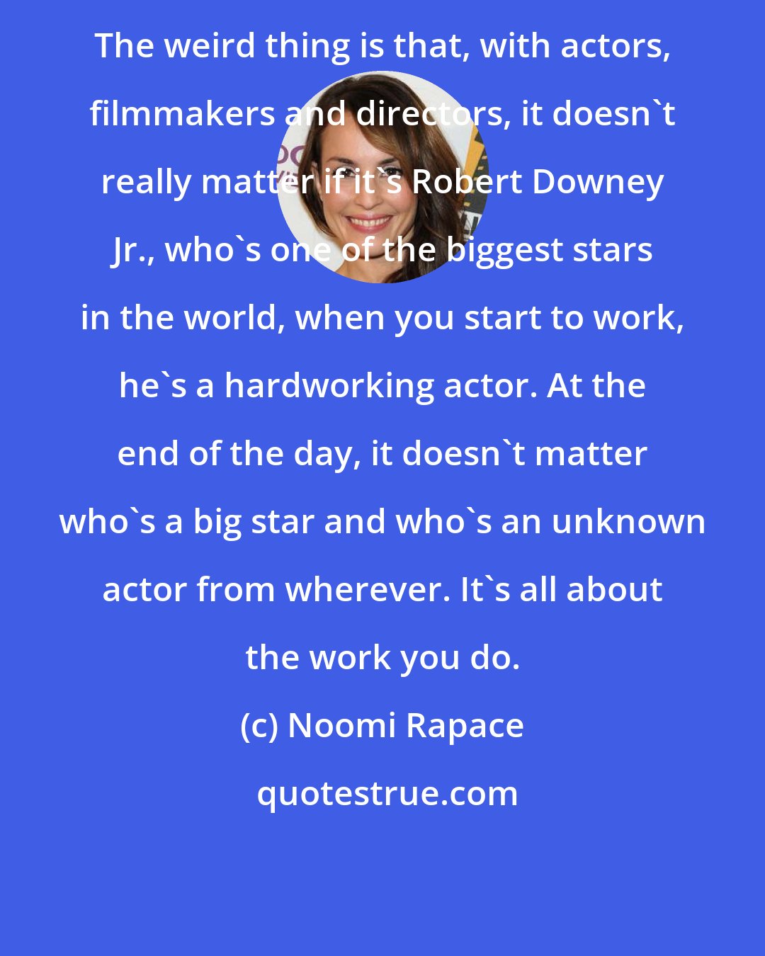 Noomi Rapace: The weird thing is that, with actors, filmmakers and directors, it doesn't really matter if it's Robert Downey Jr., who's one of the biggest stars in the world, when you start to work, he's a hardworking actor. At the end of the day, it doesn't matter who's a big star and who's an unknown actor from wherever. It's all about the work you do.