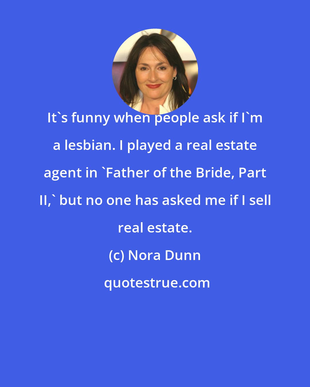 Nora Dunn: It's funny when people ask if I'm a lesbian. I played a real estate agent in 'Father of the Bride, Part II,' but no one has asked me if I sell real estate.