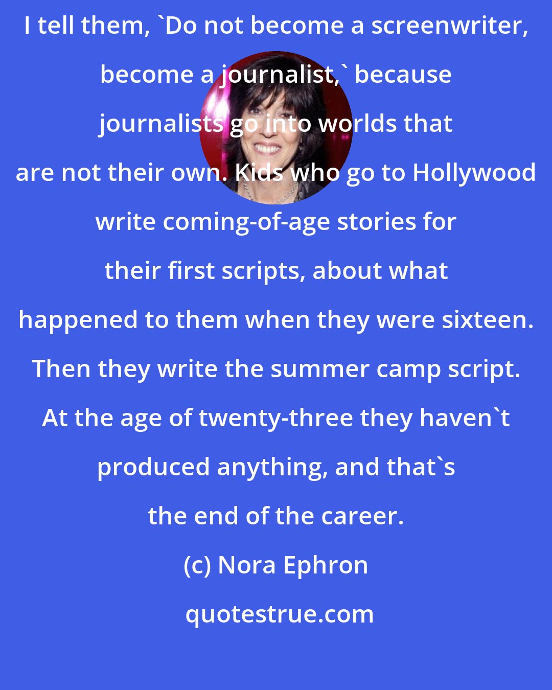 Nora Ephron: A lot of college graduates approach me about becoming screenwriters. I tell them, 'Do not become a screenwriter, become a journalist,' because journalists go into worlds that are not their own. Kids who go to Hollywood write coming-of-age stories for their first scripts, about what happened to them when they were sixteen. Then they write the summer camp script. At the age of twenty-three they haven't produced anything, and that's the end of the career.