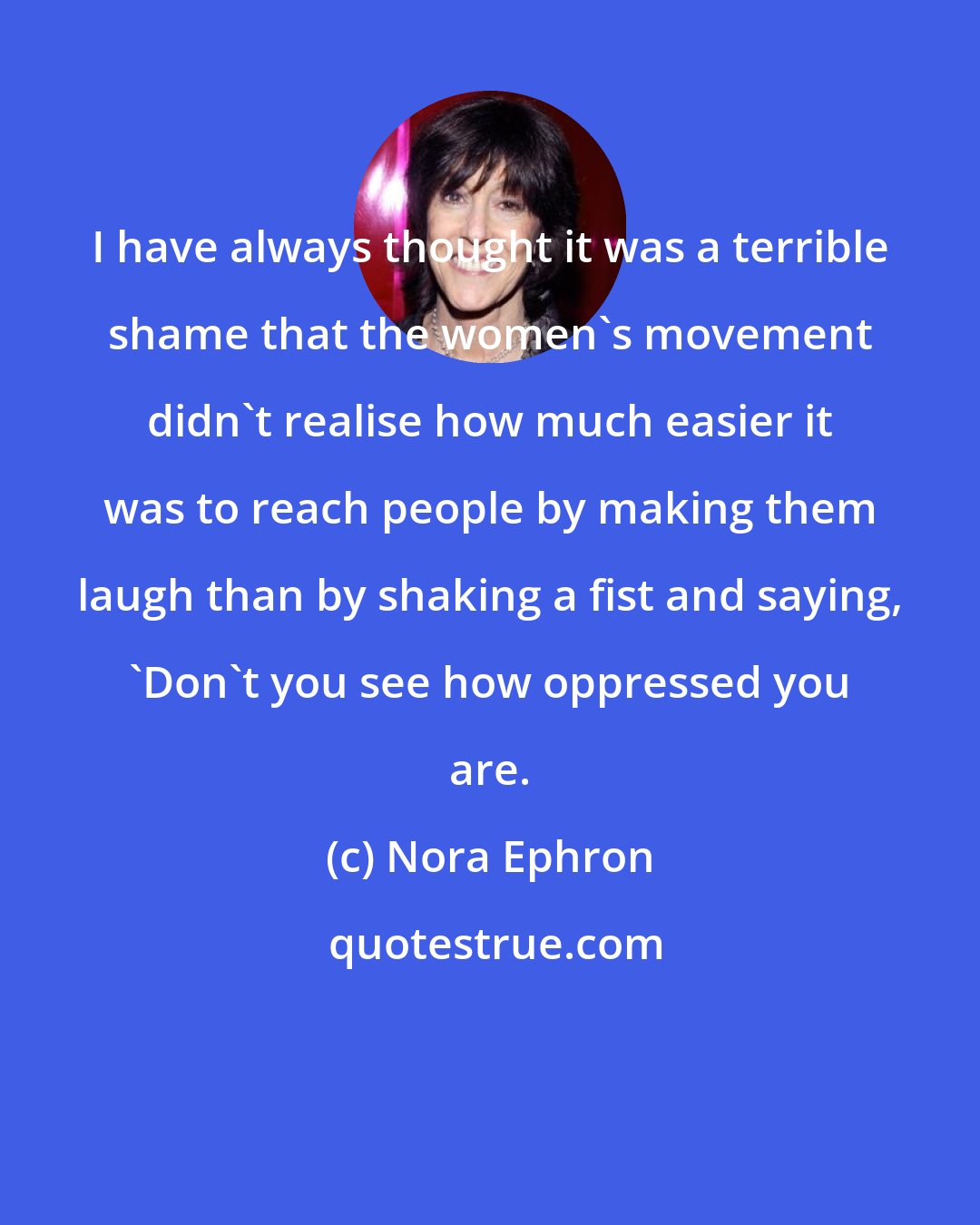 Nora Ephron: I have always thought it was a terrible shame that the women's movement didn't realise how much easier it was to reach people by making them laugh than by shaking a fist and saying, 'Don't you see how oppressed you are.