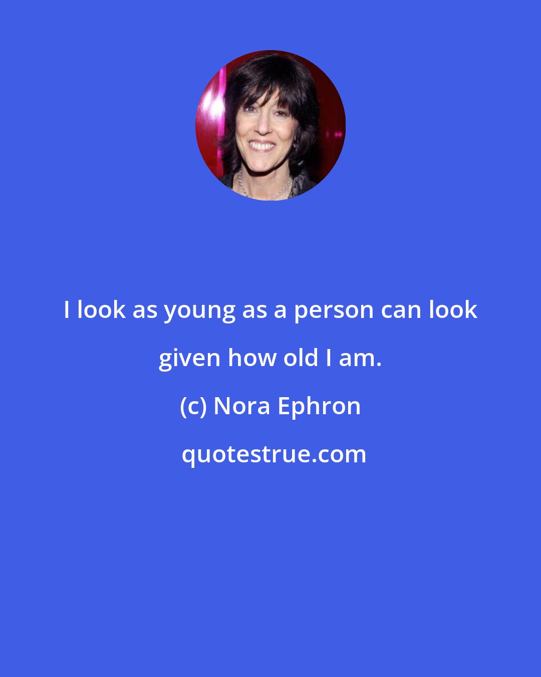 Nora Ephron: I look as young as a person can look given how old I am.