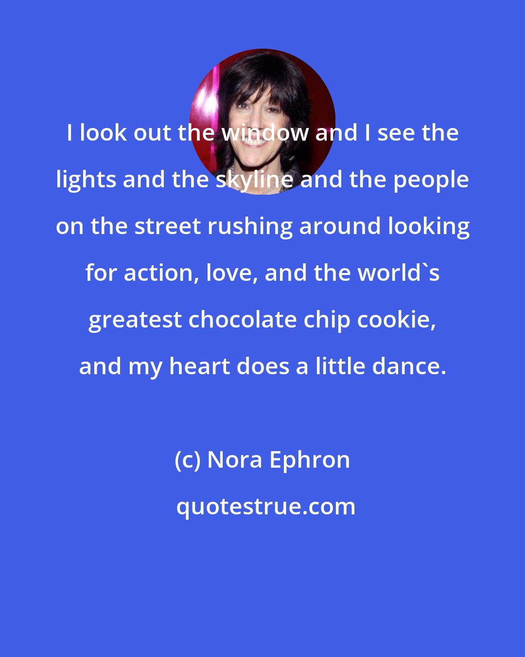 Nora Ephron: I look out the window and I see the lights and the skyline and the people on the street rushing around looking for action, love, and the world's greatest chocolate chip cookie, and my heart does a little dance.