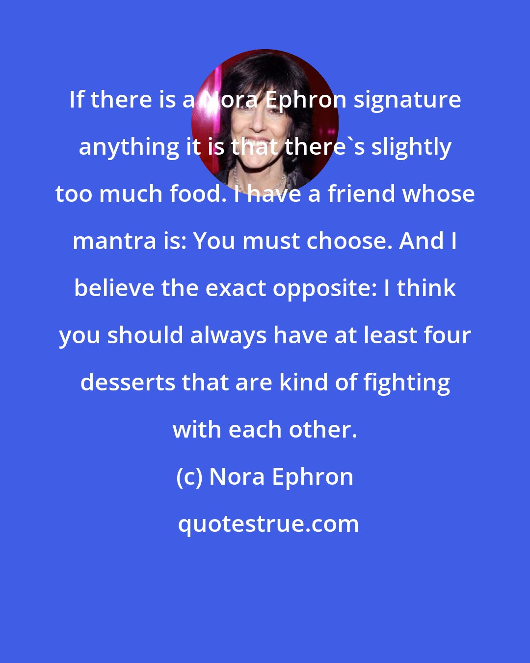 Nora Ephron: If there is a Nora Ephron signature anything it is that there's slightly too much food. I have a friend whose mantra is: You must choose. And I believe the exact opposite: I think you should always have at least four desserts that are kind of fighting with each other.