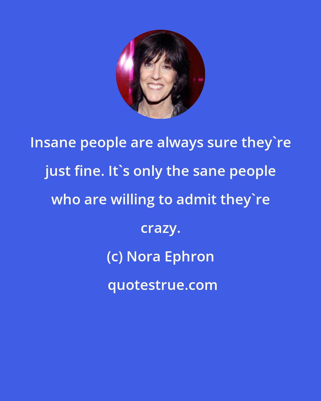 Nora Ephron: Insane people are always sure they're just fine. It's only the sane people who are willing to admit they're crazy.