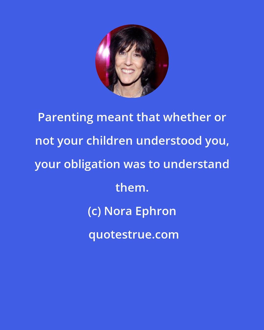 Nora Ephron: Parenting meant that whether or not your children understood you, your obligation was to understand them.