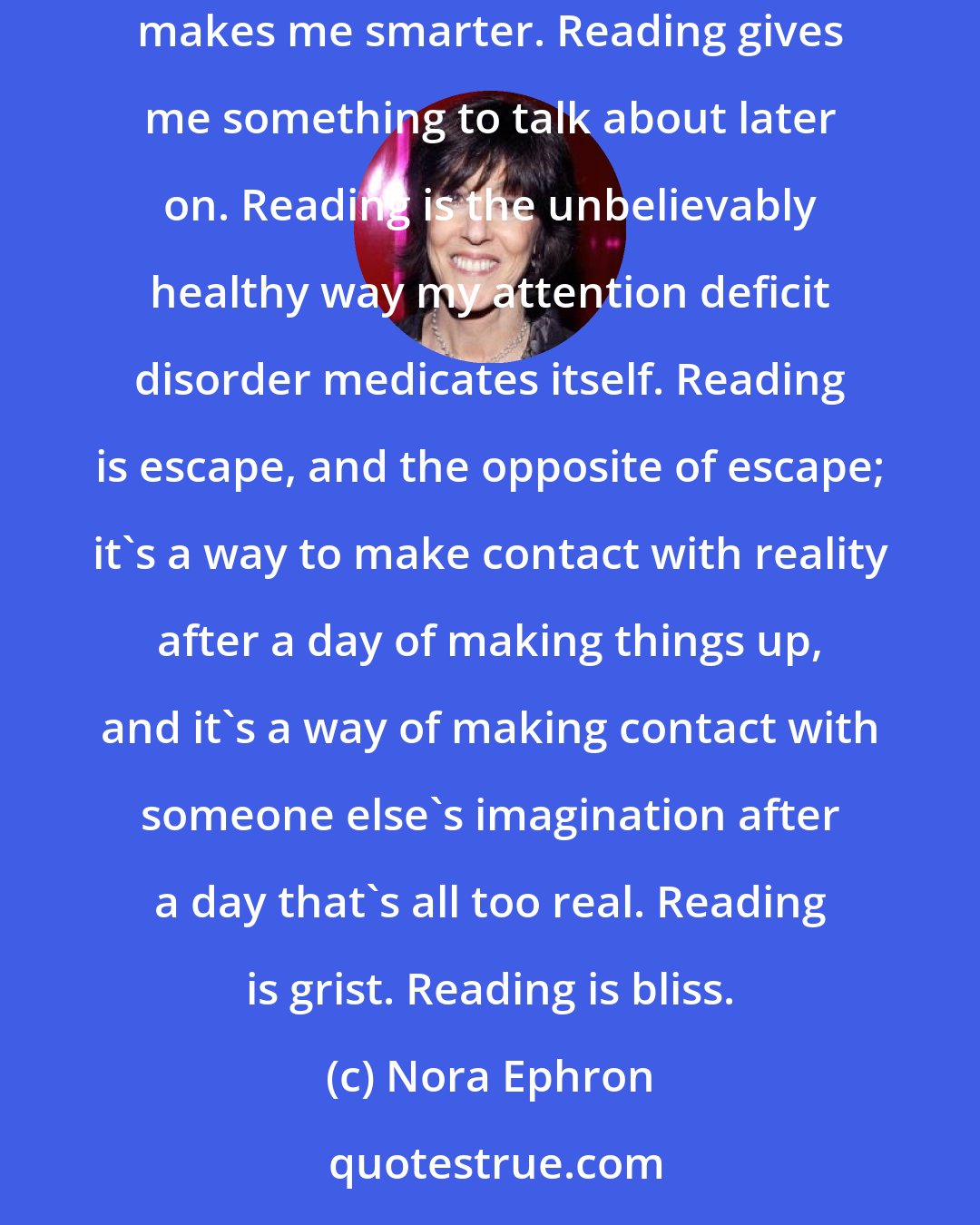 Nora Ephron: Reading is everything. Reading makes me feel like I've accomplished something, learned something, become a better person. Reading makes me smarter. Reading gives me something to talk about later on. Reading is the unbelievably healthy way my attention deficit disorder medicates itself. Reading is escape, and the opposite of escape; it's a way to make contact with reality after a day of making things up, and it's a way of making contact with someone else's imagination after a day that's all too real. Reading is grist. Reading is bliss.