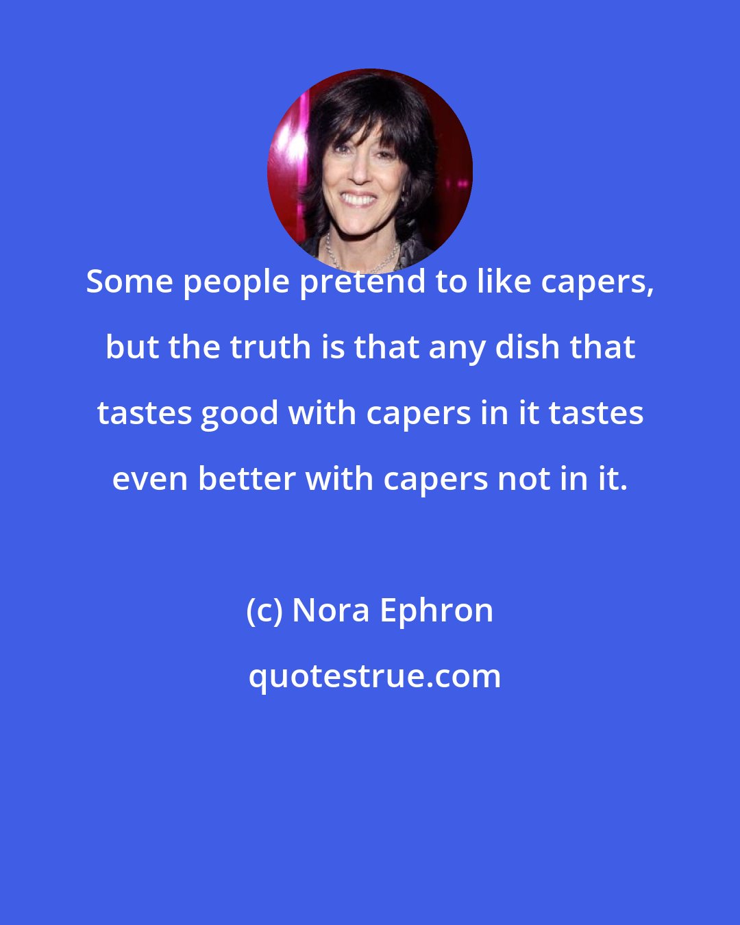 Nora Ephron: Some people pretend to like capers, but the truth is that any dish that tastes good with capers in it tastes even better with capers not in it.