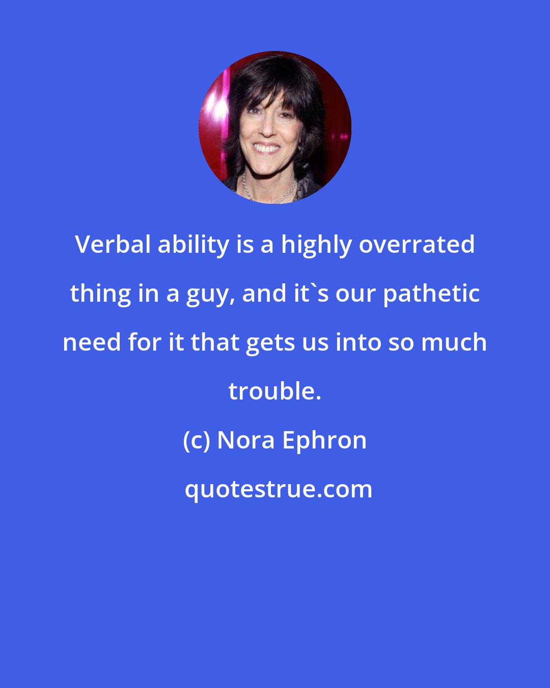 Nora Ephron: Verbal ability is a highly overrated thing in a guy, and it's our pathetic need for it that gets us into so much trouble.