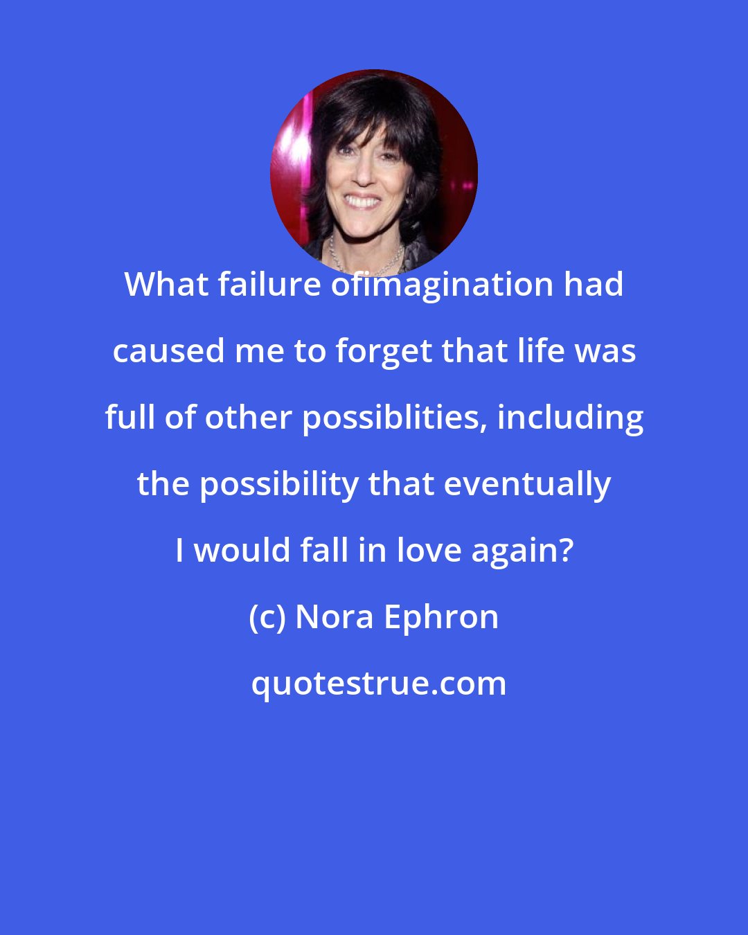 Nora Ephron: What failure ofimagination had caused me to forget that life was full of other possiblities, including the possibility that eventually I would fall in love again?