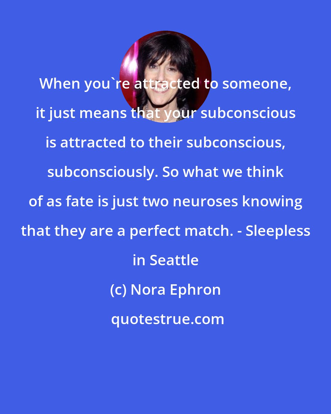 Nora Ephron: When you're attracted to someone, it just means that your subconscious is attracted to their subconscious, subconsciously. So what we think of as fate is just two neuroses knowing that they are a perfect match. - Sleepless in Seattle