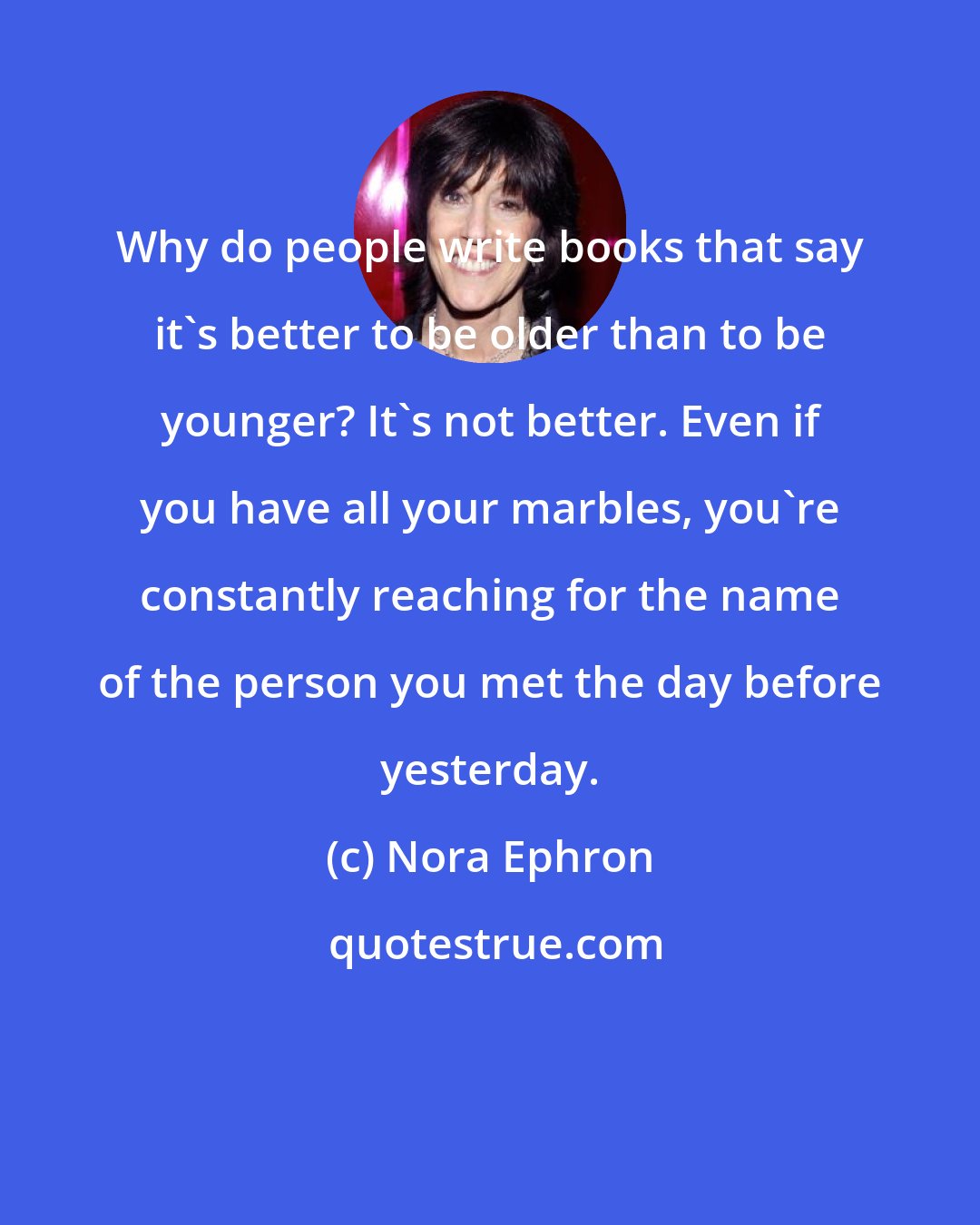 Nora Ephron: Why do people write books that say it's better to be older than to be younger? It's not better. Even if you have all your marbles, you're constantly reaching for the name of the person you met the day before yesterday.