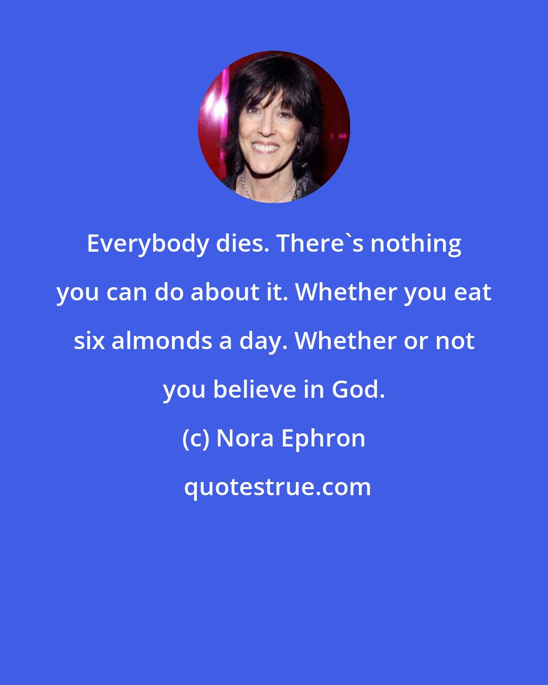 Nora Ephron: Everybody dies. There's nothing you can do about it. Whether you eat six almonds a day. Whether or not you believe in God.