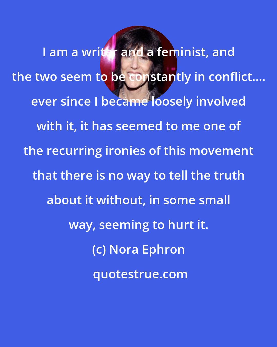 Nora Ephron: I am a writer and a feminist, and the two seem to be constantly in conflict.... ever since I became loosely involved with it, it has seemed to me one of the recurring ironies of this movement that there is no way to tell the truth about it without, in some small way, seeming to hurt it.