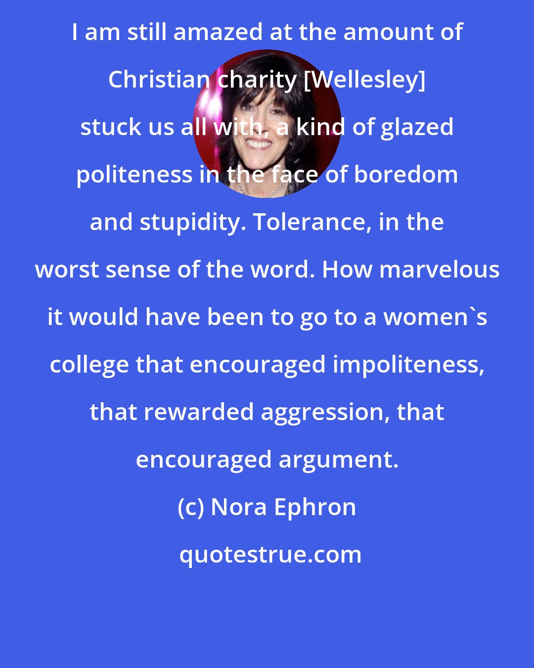 Nora Ephron: I am still amazed at the amount of Christian charity [Wellesley] stuck us all with, a kind of glazed politeness in the face of boredom and stupidity. Tolerance, in the worst sense of the word. How marvelous it would have been to go to a women's college that encouraged impoliteness, that rewarded aggression, that encouraged argument.