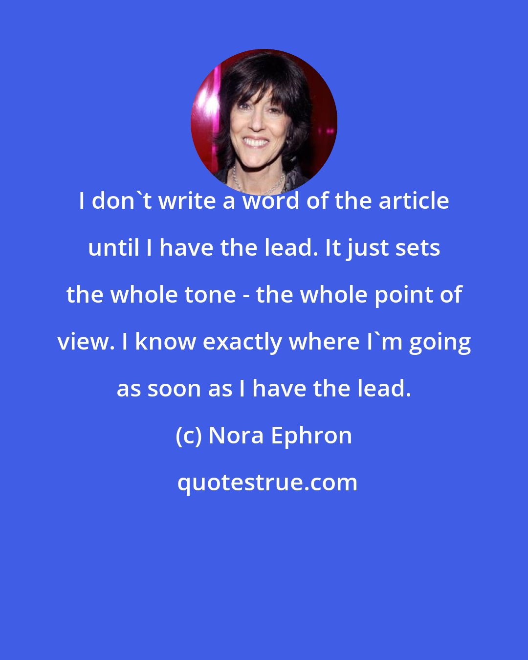 Nora Ephron: I don't write a word of the article until I have the lead. It just sets the whole tone - the whole point of view. I know exactly where I'm going as soon as I have the lead.