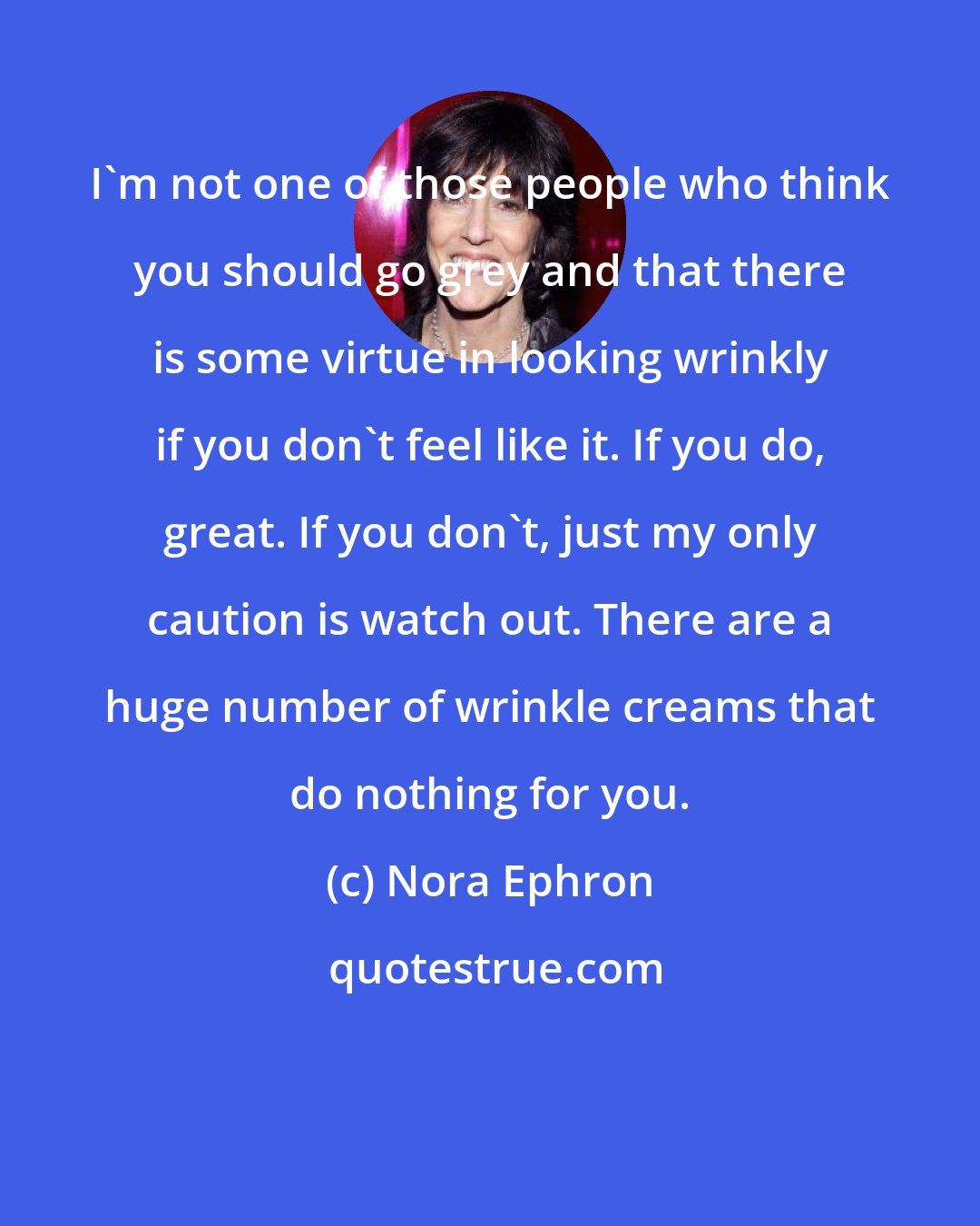 Nora Ephron: I'm not one of those people who think you should go grey and that there is some virtue in looking wrinkly if you don't feel like it. If you do, great. If you don't, just my only caution is watch out. There are a huge number of wrinkle creams that do nothing for you.