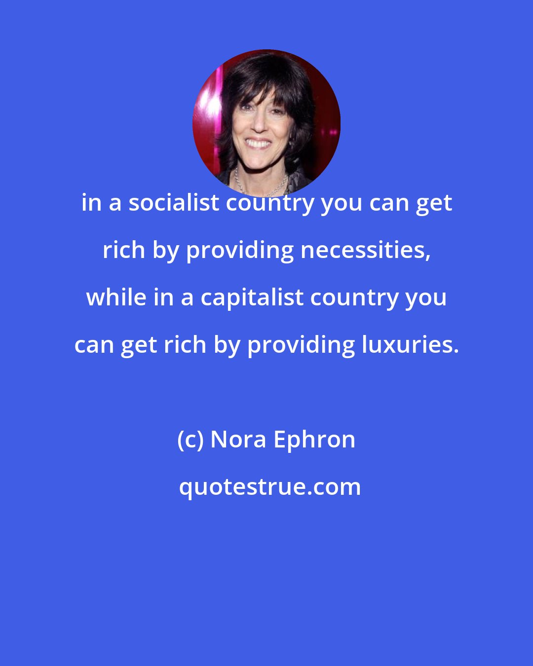 Nora Ephron: in a socialist country you can get rich by providing necessities, while in a capitalist country you can get rich by providing luxuries.