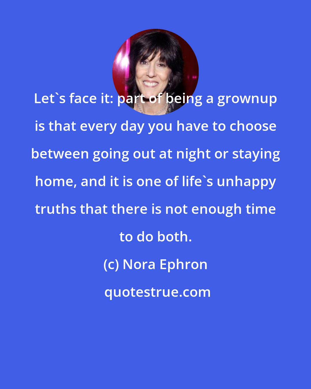 Nora Ephron: Let's face it: part of being a grownup is that every day you have to choose between going out at night or staying home, and it is one of life's unhappy truths that there is not enough time to do both.