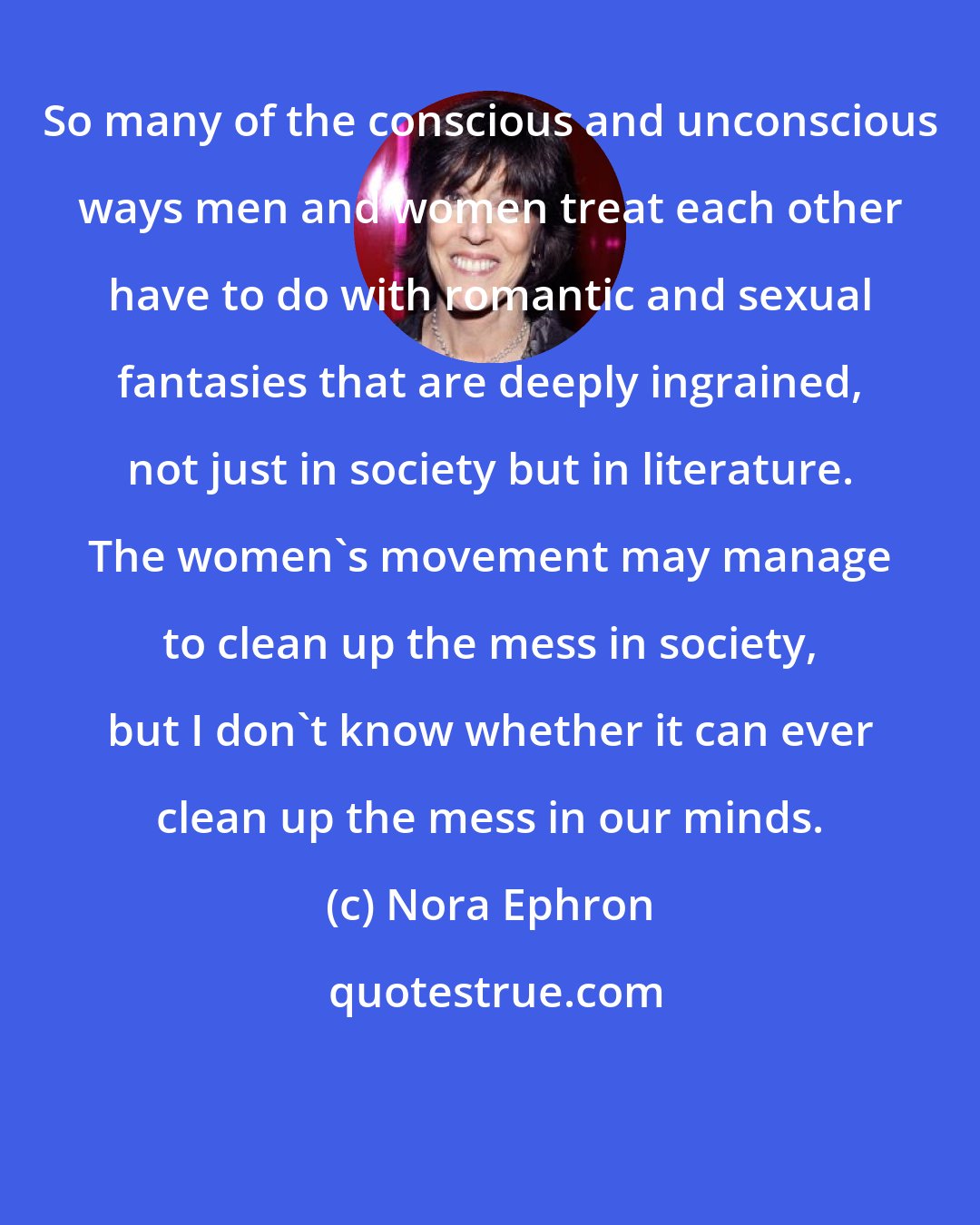 Nora Ephron: So many of the conscious and unconscious ways men and women treat each other have to do with romantic and sexual fantasies that are deeply ingrained, not just in society but in literature. The women's movement may manage to clean up the mess in society, but I don't know whether it can ever clean up the mess in our minds.