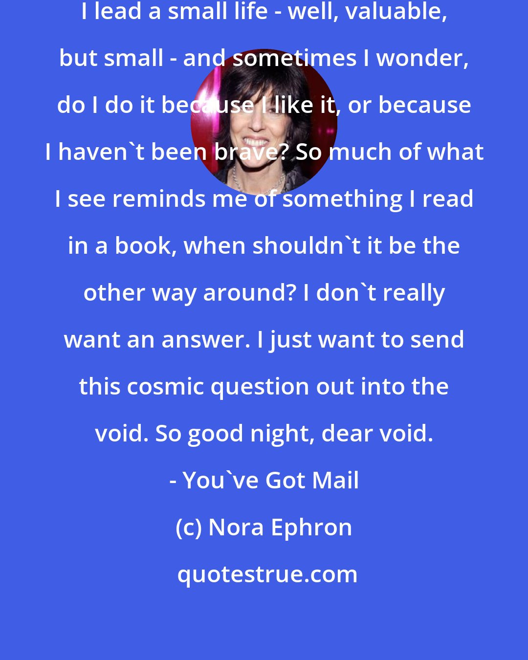 Nora Ephron: Sometimes I wonder about my life. I lead a small life - well, valuable, but small - and sometimes I wonder, do I do it because I like it, or because I haven't been brave? So much of what I see reminds me of something I read in a book, when shouldn't it be the other way around? I don't really want an answer. I just want to send this cosmic question out into the void. So good night, dear void. - You've Got Mail