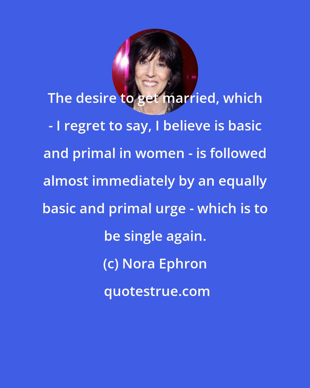 Nora Ephron: The desire to get married, which - I regret to say, I believe is basic and primal in women - is followed almost immediately by an equally basic and primal urge - which is to be single again.