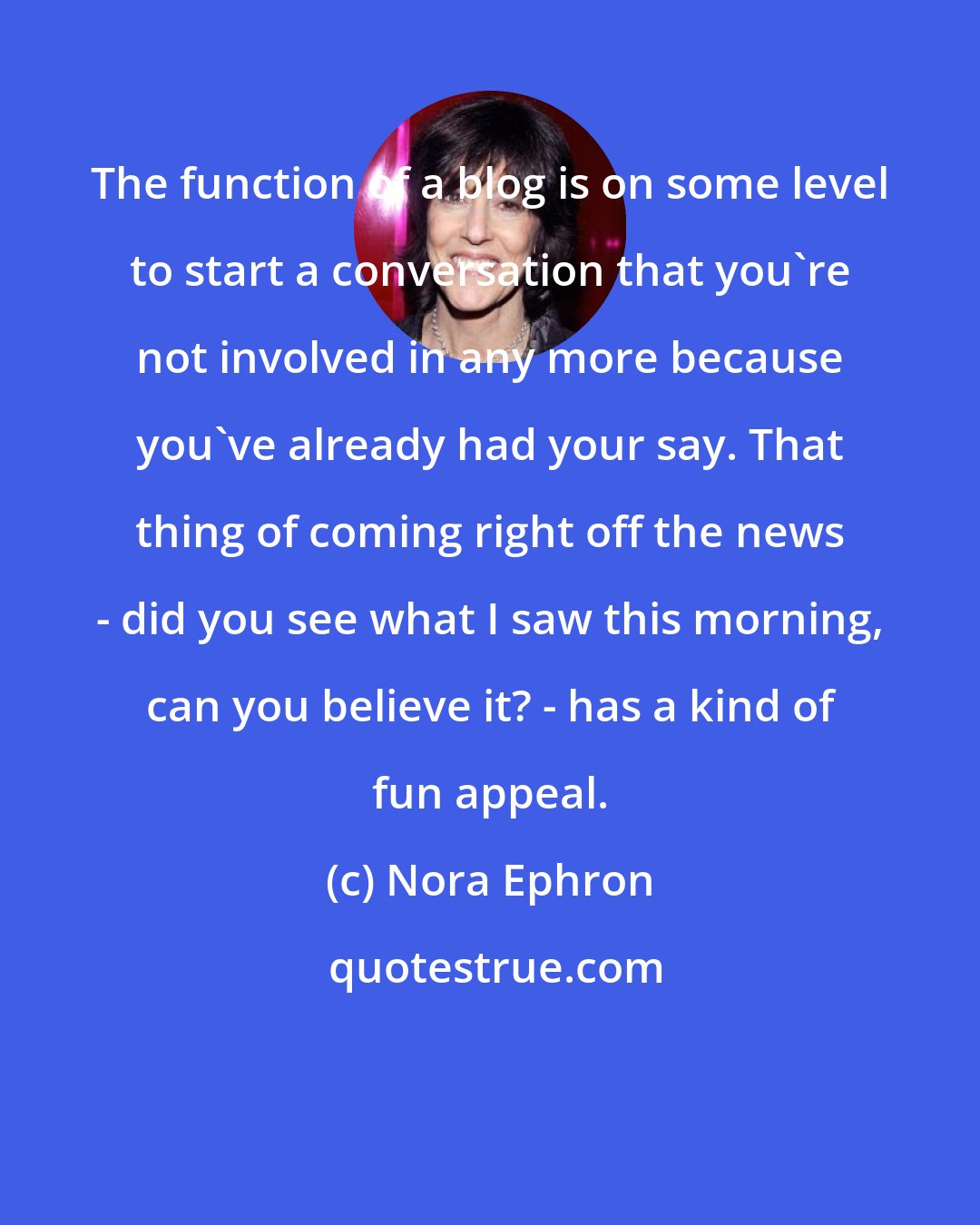 Nora Ephron: The function of a blog is on some level to start a conversation that you're not involved in any more because you've already had your say. That thing of coming right off the news - did you see what I saw this morning, can you believe it? - has a kind of fun appeal.