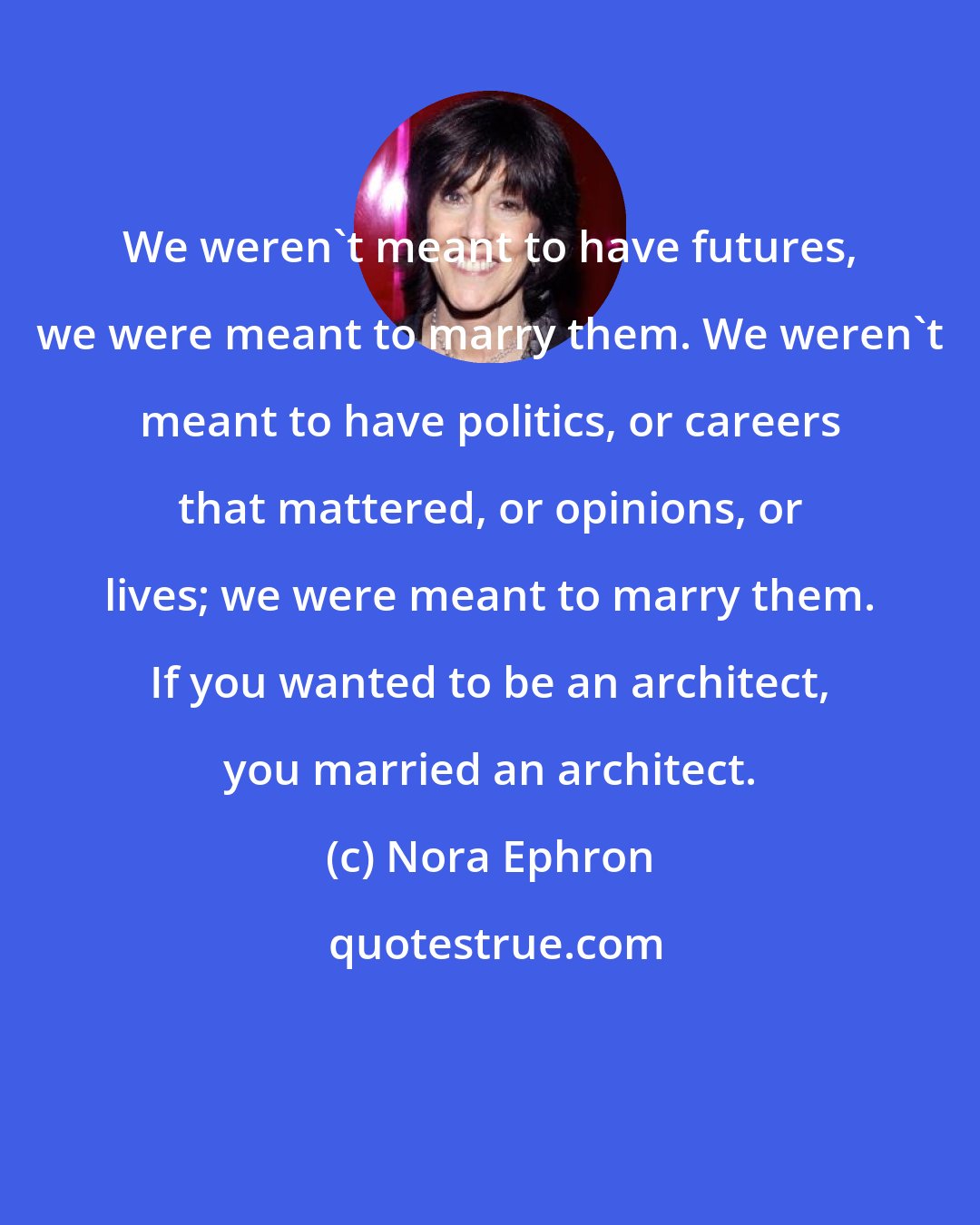 Nora Ephron: We weren't meant to have futures, we were meant to marry them. We weren't meant to have politics, or careers that mattered, or opinions, or lives; we were meant to marry them. If you wanted to be an architect, you married an architect.