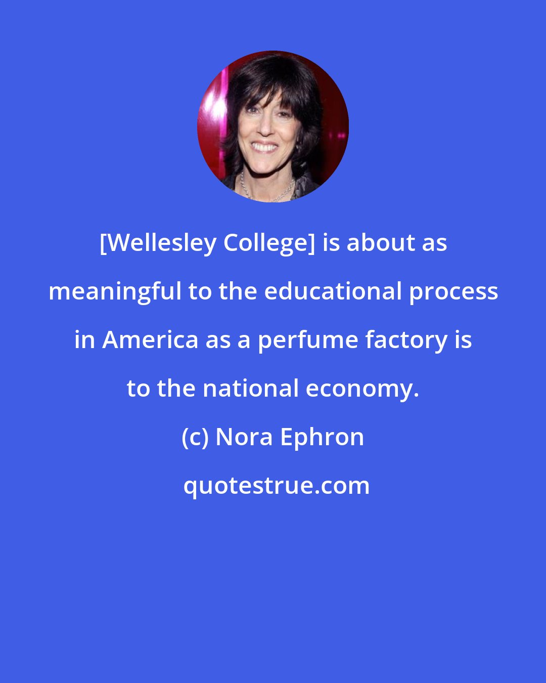 Nora Ephron: [Wellesley College] is about as meaningful to the educational process in America as a perfume factory is to the national economy.