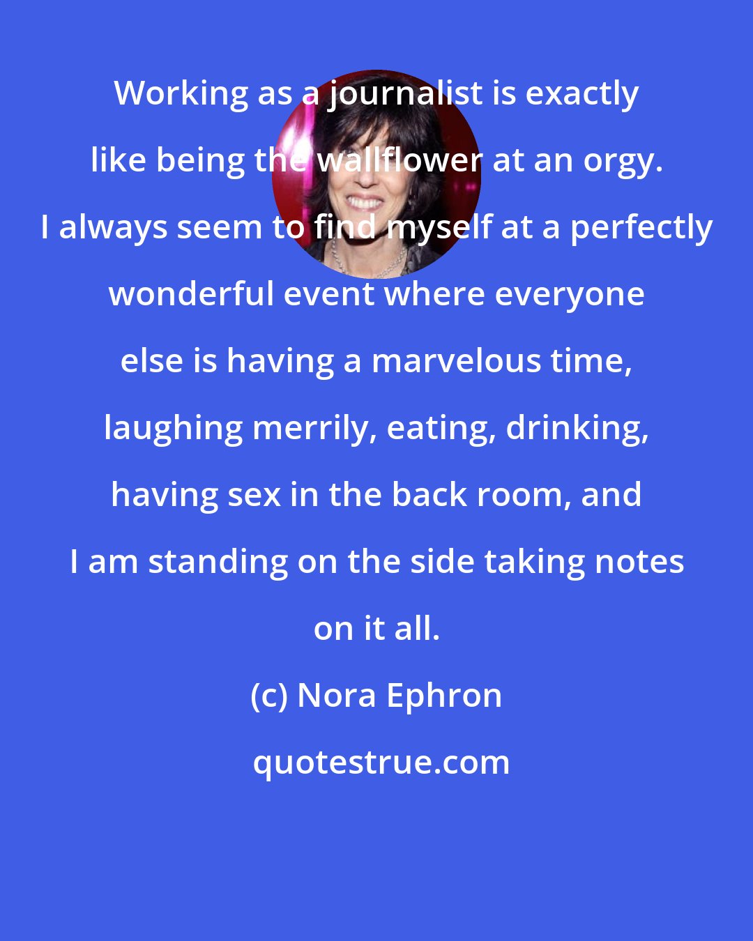 Nora Ephron: Working as a journalist is exactly like being the wallflower at an orgy. I always seem to find myself at a perfectly wonderful event where everyone else is having a marvelous time, laughing merrily, eating, drinking, having sex in the back room, and I am standing on the side taking notes on it all.