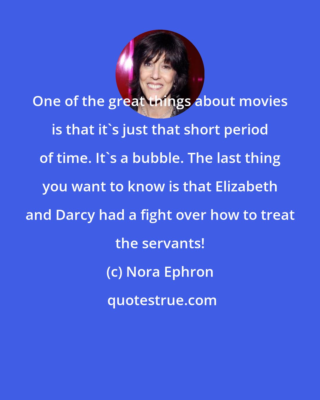 Nora Ephron: One of the great things about movies is that it's just that short period of time. It's a bubble. The last thing you want to know is that Elizabeth and Darcy had a fight over how to treat the servants!