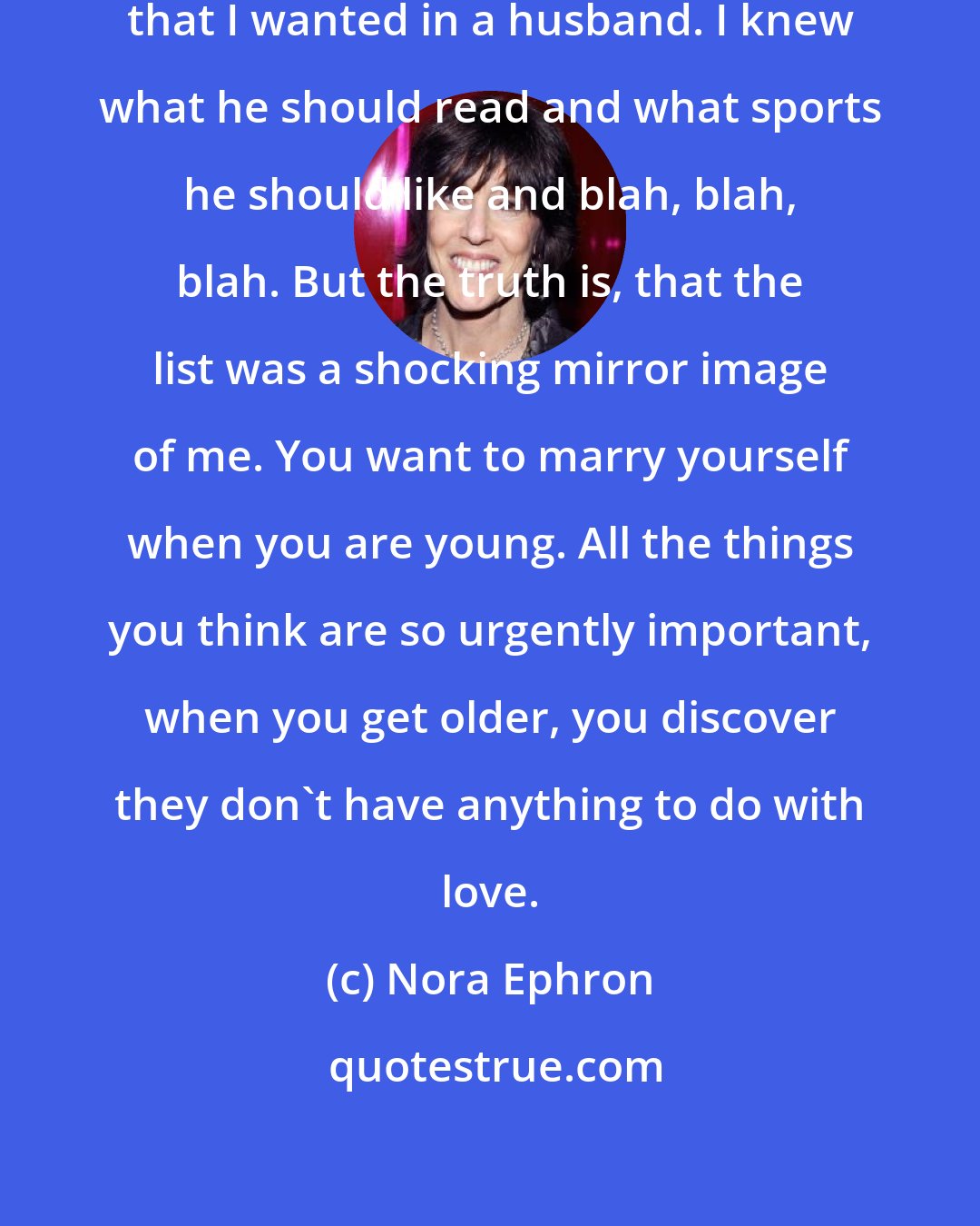 Nora Ephron: When I was young, I had a list of things that I wanted in a husband. I knew what he should read and what sports he should like and blah, blah, blah. But the truth is, that the list was a shocking mirror image of me. You want to marry yourself when you are young. All the things you think are so urgently important, when you get older, you discover they don't have anything to do with love.